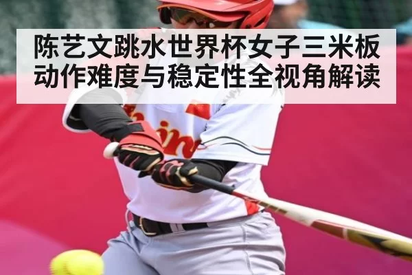 陈艺文跳水世界杯女子三米板动作难度与稳定性全视角解读